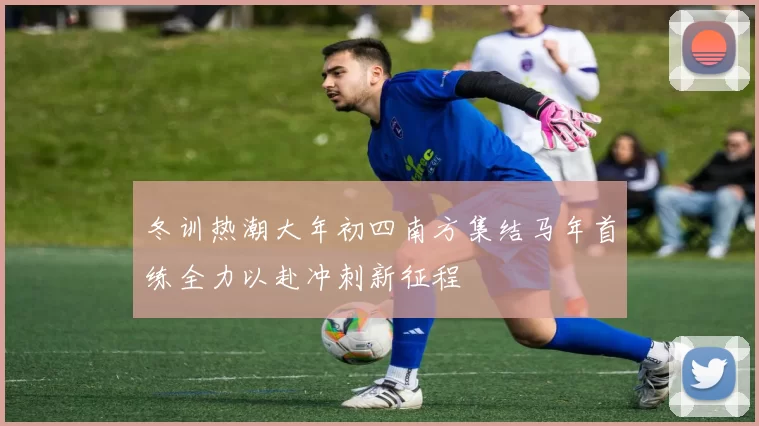 冬训热潮大年初四南方集结马年首练全力以赴冲刺新征程