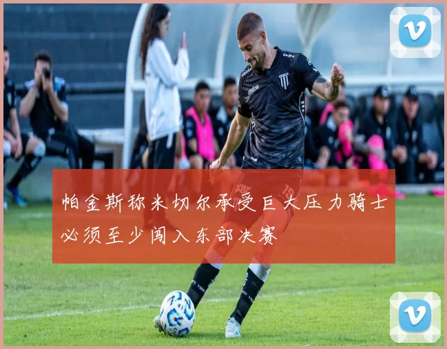 帕金斯称米切尔承受巨大压力骑士必须至少闯入东部决赛