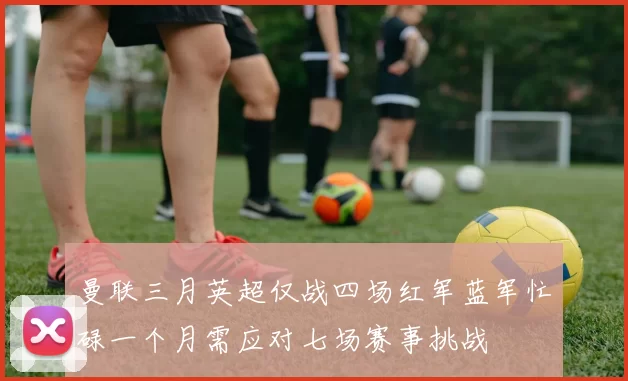 曼联三月英超仅战四场红军蓝军忙碌一个月需应对七场赛事挑战
