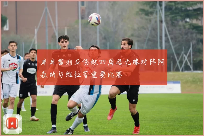 库库雷利亚伤缺四周恐无缘对阵阿森纳与维拉等重要比赛
