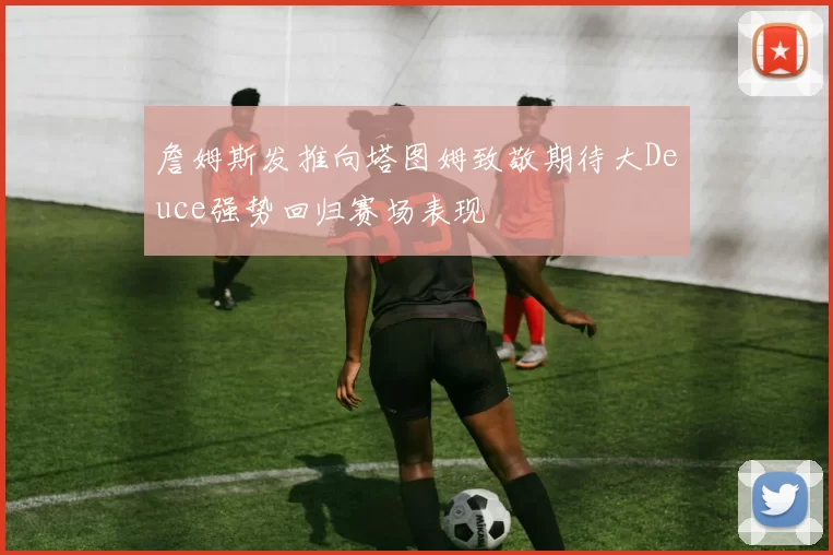 詹姆斯发推向塔图姆致敬期待大Deuce强势回归赛场表现