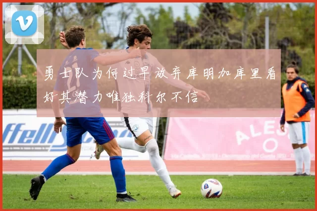 勇士队为何过早放弃库明加库里看好其潜力唯独科尔不信