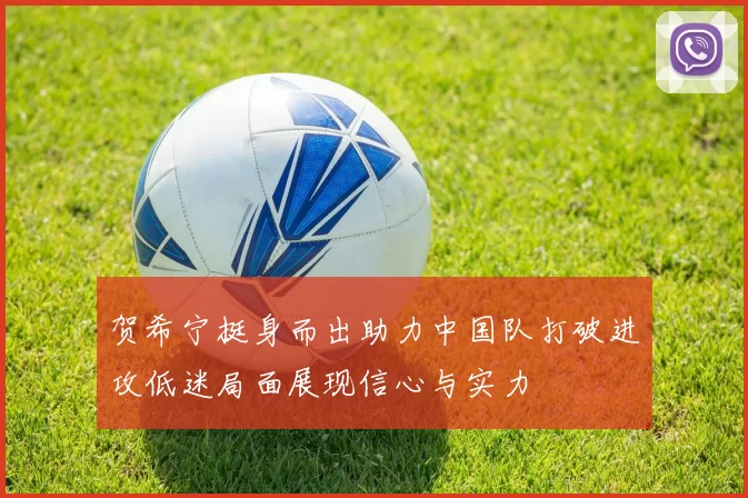 贺希宁挺身而出助力中国队打破进攻低迷局面展现信心与实力