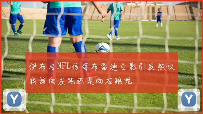 伊布与NFL传奇布雷迪合影引发热议我该向左跑还是向右跑呢