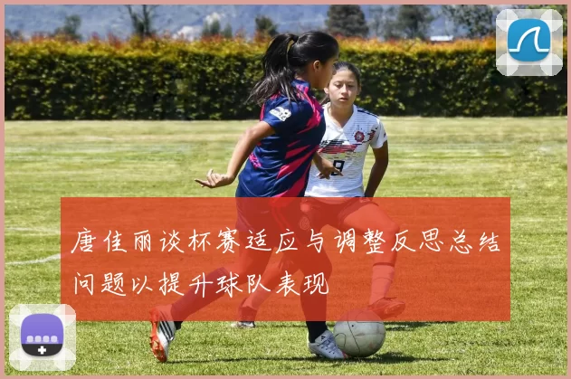 唐佳丽谈杯赛适应与调整反思总结问题以提升球队表现