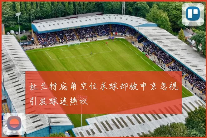 杜兰特底角空位求球却被申京忽视引发球迷热议