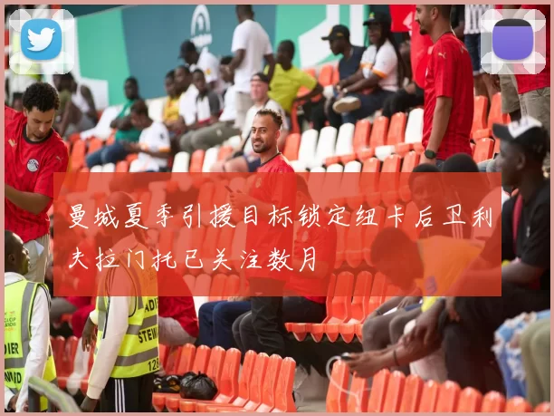 曼城夏季引援目标锁定纽卡后卫利夫拉门托已关注数月