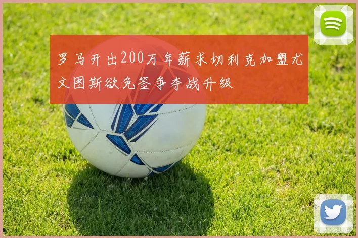 罗马开出200万年薪求切利克加盟尤文图斯欲免签争夺战升级