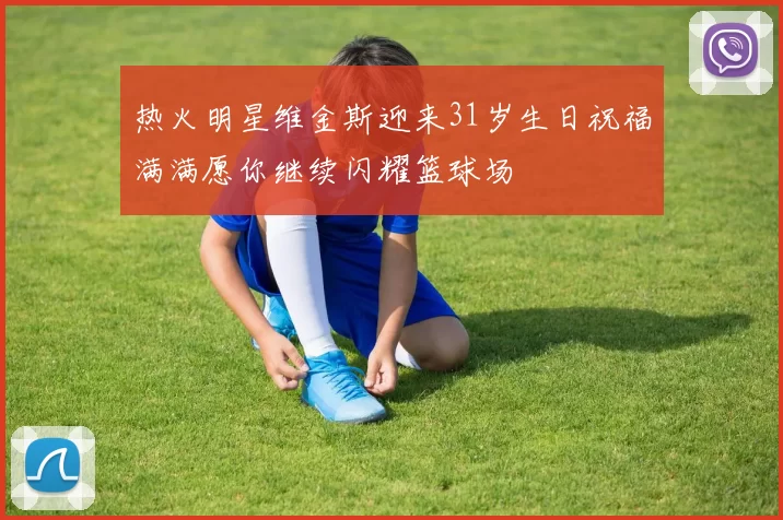 热火明星维金斯迎来31岁生日祝福满满愿你继续闪耀篮球场