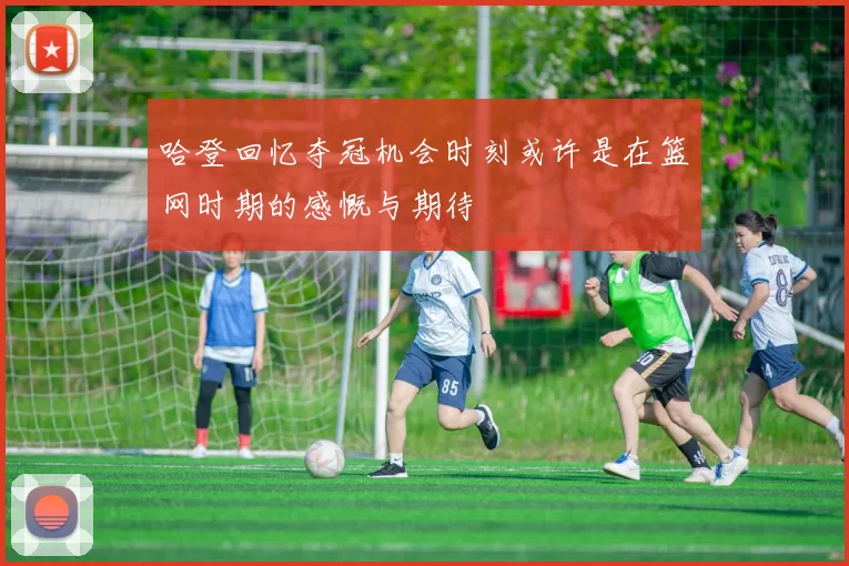 哈登回忆夺冠机会时刻或许是在篮网时期的感慨与期待