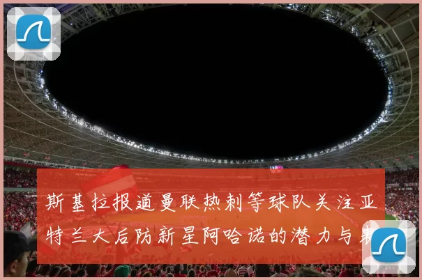 斯基拉报道曼联热刺等球队关注亚特兰大后防新星阿哈诺的潜力与表现