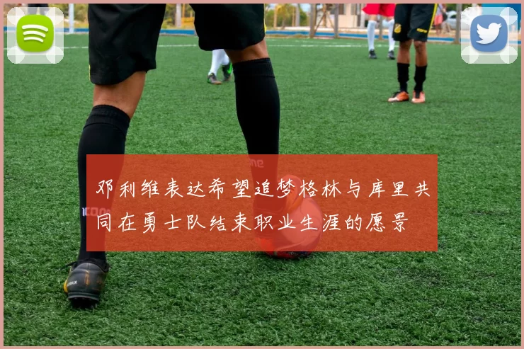 邓利维表达希望追梦格林与库里共同在勇士队结束职业生涯的愿景