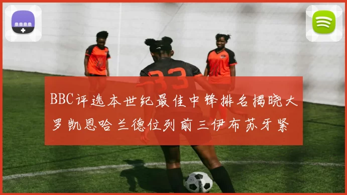 BBC评选本世纪最佳中锋排名揭晓大罗凯恩哈兰德位列前三伊布苏牙紧随其后