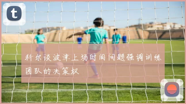 科尔谈波津上场时间问题强调训练团队的决策权