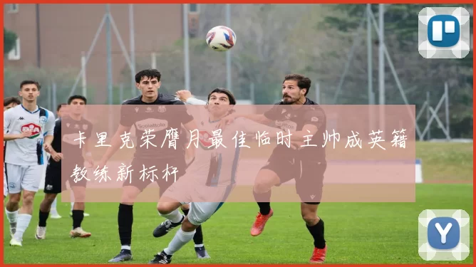 卡里克荣膺月最佳临时主帅成英籍教练新标杆