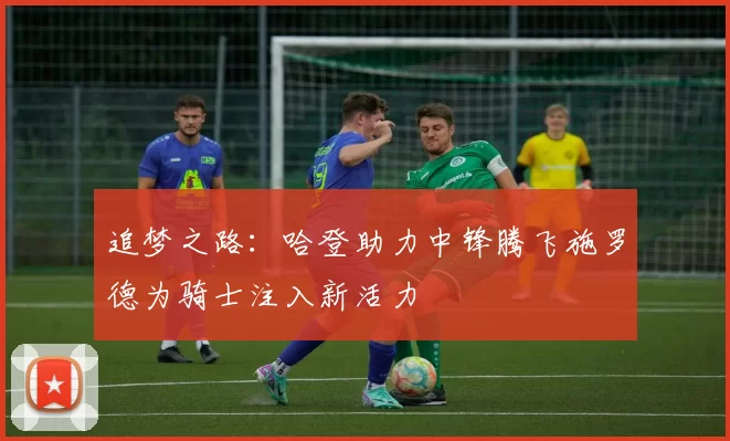 追梦之路：哈登助力中锋腾飞施罗德为骑士注入新活力