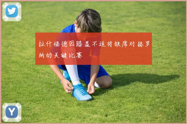 拉什福德因膝盖不适将缺席对赫罗纳的关键比赛