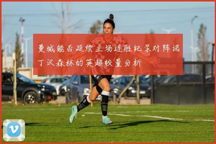 曼城能否延续主场连胜纪录对阵诺丁汉森林的英超较量分析