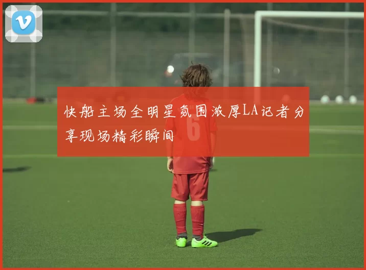 快船主场全明星氛围浓厚LA记者分享现场精彩瞬间