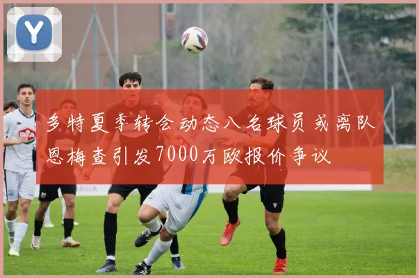 多特夏季转会动态八名球员或离队恩梅查引发7000万欧报价争议