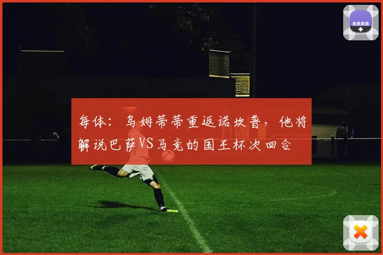 每体：乌姆蒂蒂重返诺坎普，他将解说巴萨VS马竞的国王杯次回合