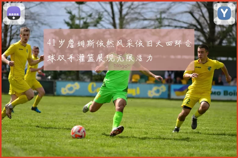 41岁詹姆斯依然风采依旧大回环合球双手灌篮展现无限活力