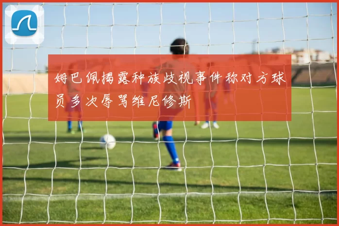 姆巴佩揭露种族歧视事件称对方球员多次辱骂维尼修斯