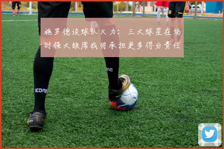 施罗德谈球队火力：三大球星在场时强大缺席我将承担更多得分责任