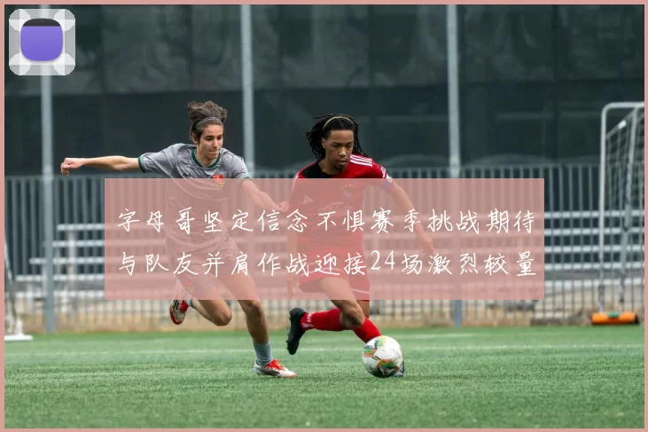 字母哥坚定信念不惧赛季挑战期待与队友并肩作战迎接24场激烈较量