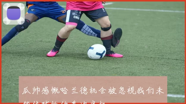 瓜帅感慨哈兰德机会被忽视我们未能传球给他多次良机