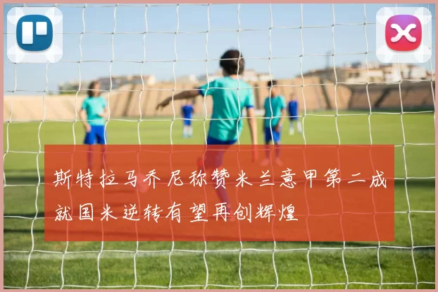 斯特拉马乔尼称赞米兰意甲第二成就国米逆转有望再创辉煌