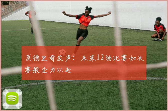 莫德里奇发声：未来12场比赛如决赛般全力以赴