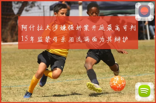 阿什拉夫涉嫌强奸案开庭最高可判15年监禁母亲泪流满面为其辩护