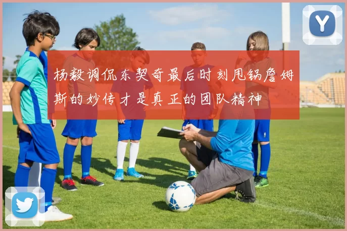 杨毅调侃东契奇最后时刻甩锅詹姆斯的妙传才是真正的团队精神