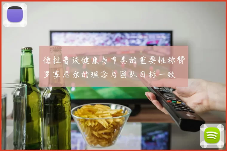 德拉普谈健康与节奏的重要性称赞罗塞尼尔的理念与团队目标一致
