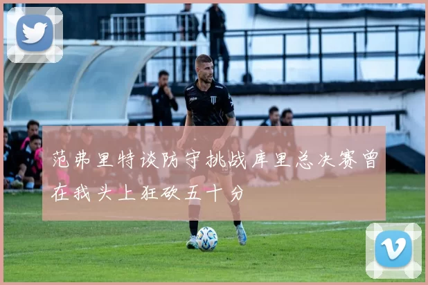 范弗里特谈防守挑战库里总决赛曾在我头上狂砍五十分
